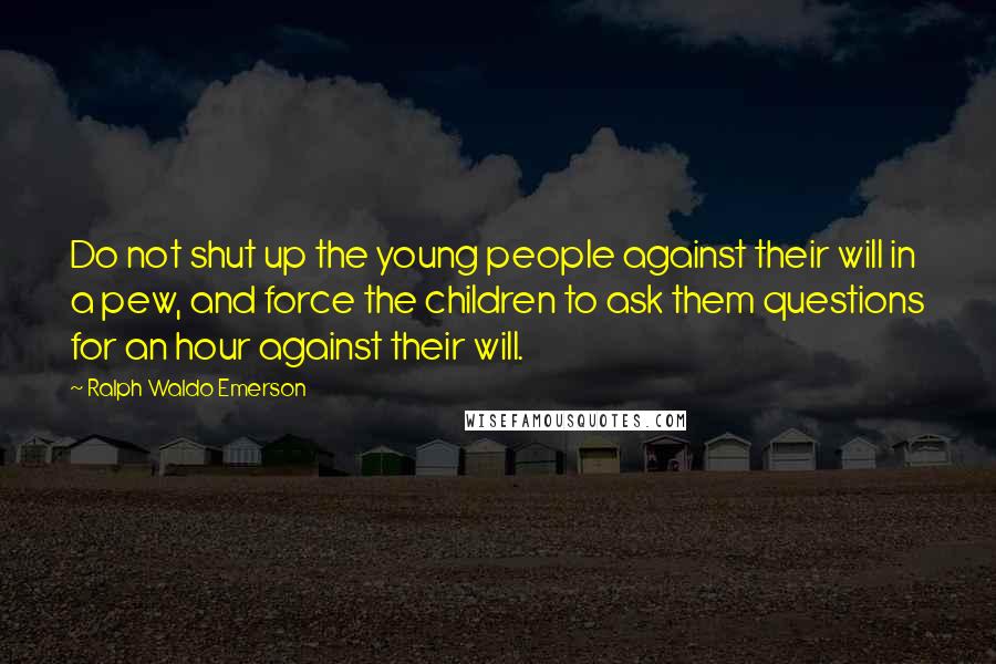 Ralph Waldo Emerson Quotes: Do not shut up the young people against their will in a pew, and force the children to ask them questions for an hour against their will.