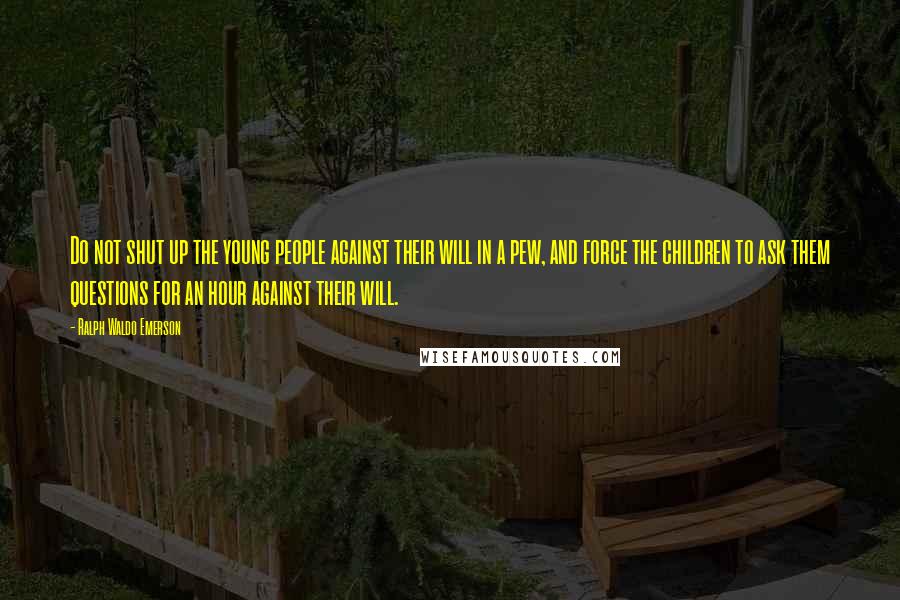 Ralph Waldo Emerson Quotes: Do not shut up the young people against their will in a pew, and force the children to ask them questions for an hour against their will.