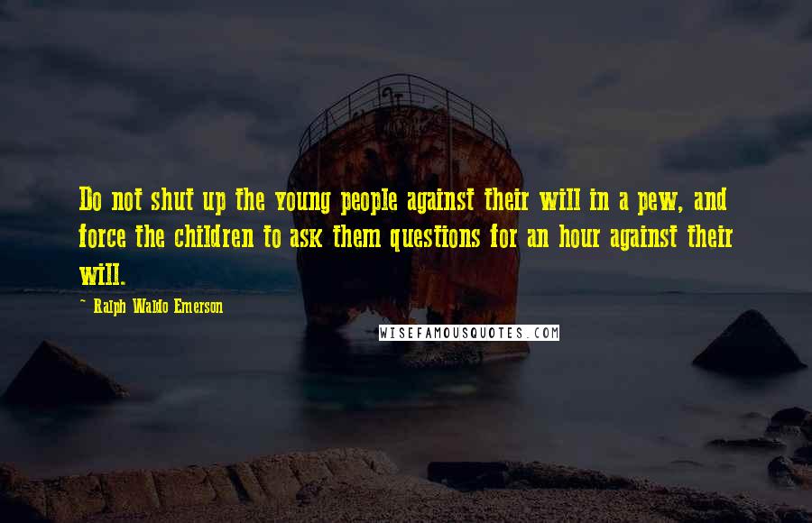 Ralph Waldo Emerson Quotes: Do not shut up the young people against their will in a pew, and force the children to ask them questions for an hour against their will.