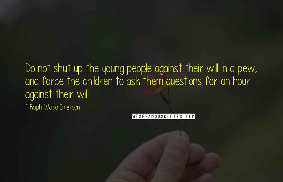 Ralph Waldo Emerson Quotes: Do not shut up the young people against their will in a pew, and force the children to ask them questions for an hour against their will.