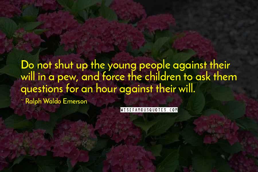 Ralph Waldo Emerson Quotes: Do not shut up the young people against their will in a pew, and force the children to ask them questions for an hour against their will.