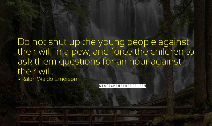 Ralph Waldo Emerson Quotes: Do not shut up the young people against their will in a pew, and force the children to ask them questions for an hour against their will.