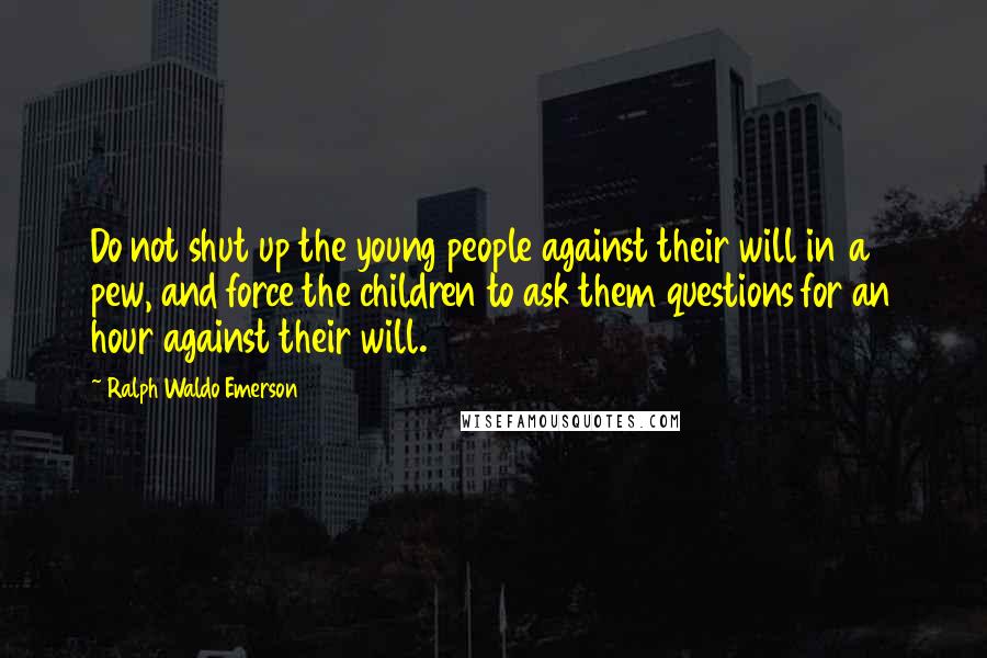 Ralph Waldo Emerson Quotes: Do not shut up the young people against their will in a pew, and force the children to ask them questions for an hour against their will.