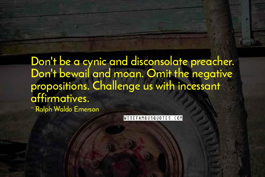 Ralph Waldo Emerson Quotes: Don't be a cynic and disconsolate preacher. Don't bewail and moan. Omit the negative propositions. Challenge us with incessant affirmatives.