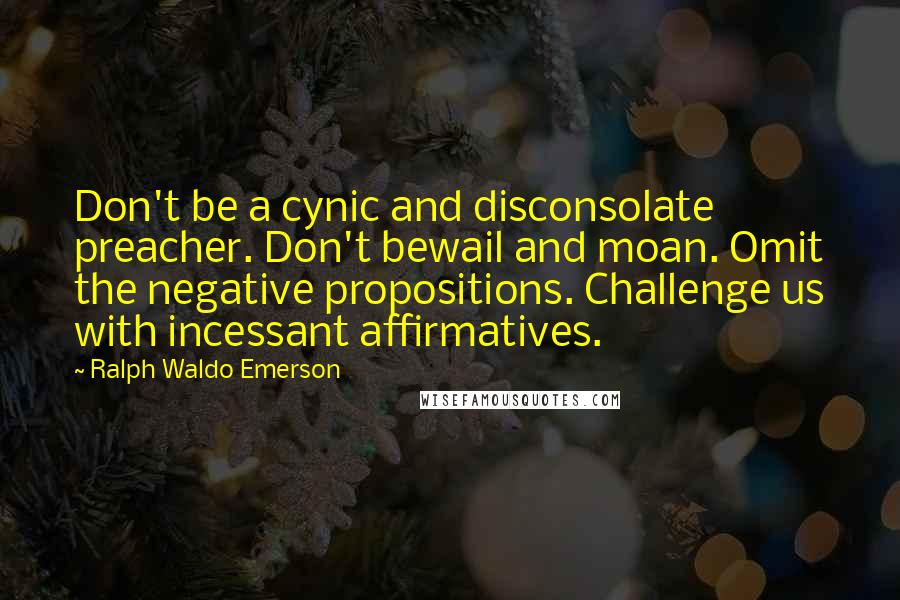 Ralph Waldo Emerson Quotes: Don't be a cynic and disconsolate preacher. Don't bewail and moan. Omit the negative propositions. Challenge us with incessant affirmatives.