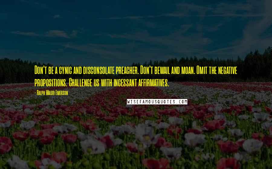 Ralph Waldo Emerson Quotes: Don't be a cynic and disconsolate preacher. Don't bewail and moan. Omit the negative propositions. Challenge us with incessant affirmatives.