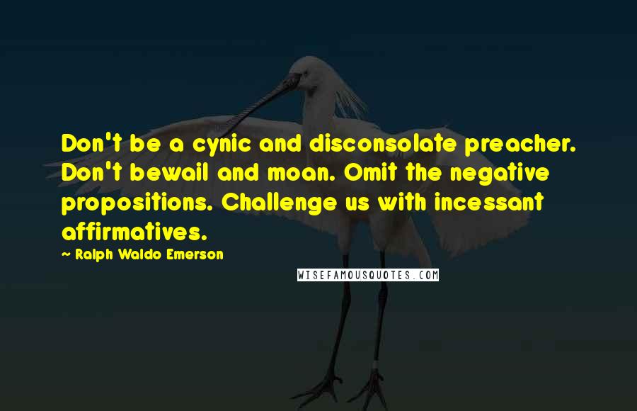 Ralph Waldo Emerson Quotes: Don't be a cynic and disconsolate preacher. Don't bewail and moan. Omit the negative propositions. Challenge us with incessant affirmatives.