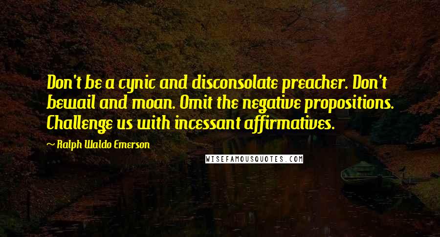 Ralph Waldo Emerson Quotes: Don't be a cynic and disconsolate preacher. Don't bewail and moan. Omit the negative propositions. Challenge us with incessant affirmatives.