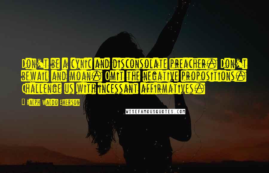 Ralph Waldo Emerson Quotes: Don't be a cynic and disconsolate preacher. Don't bewail and moan. Omit the negative propositions. Challenge us with incessant affirmatives.