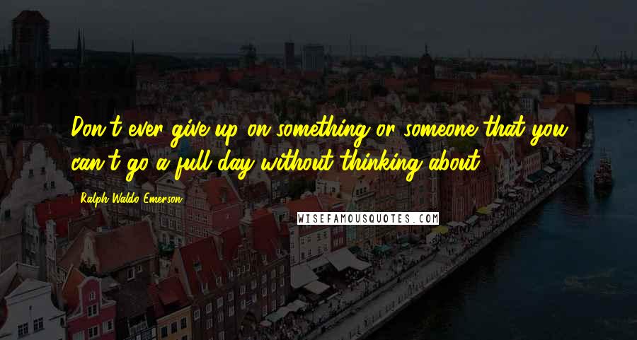 Ralph Waldo Emerson Quotes: Don't ever give up on something or someone that you can't go a full day without thinking about.