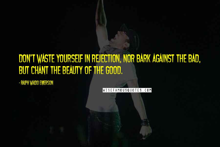 Ralph Waldo Emerson Quotes: Don't waste yourself in rejection, nor bark against the bad, but chant the beauty of the good.