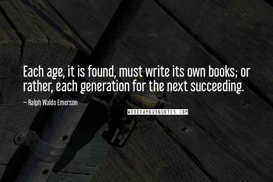 Ralph Waldo Emerson Quotes: Each age, it is found, must write its own books; or rather, each generation for the next succeeding.