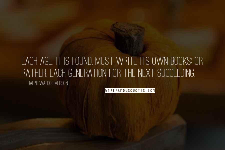Ralph Waldo Emerson Quotes: Each age, it is found, must write its own books; or rather, each generation for the next succeeding.