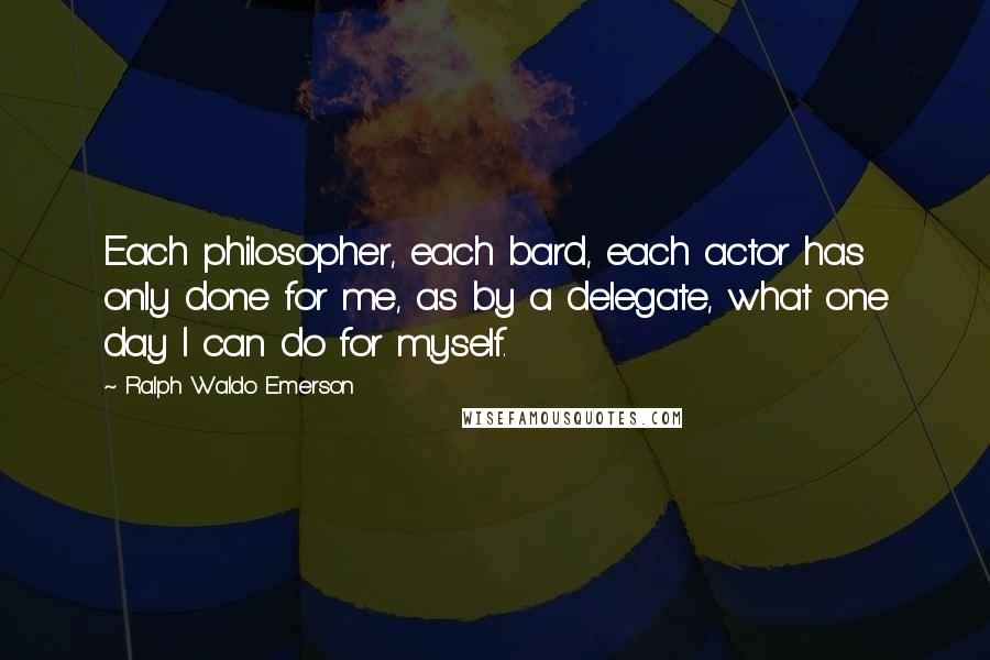 Ralph Waldo Emerson Quotes: Each philosopher, each bard, each actor has only done for me, as by a delegate, what one day I can do for myself.