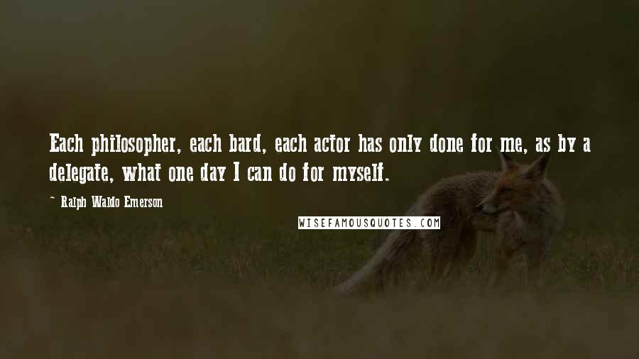 Ralph Waldo Emerson Quotes: Each philosopher, each bard, each actor has only done for me, as by a delegate, what one day I can do for myself.