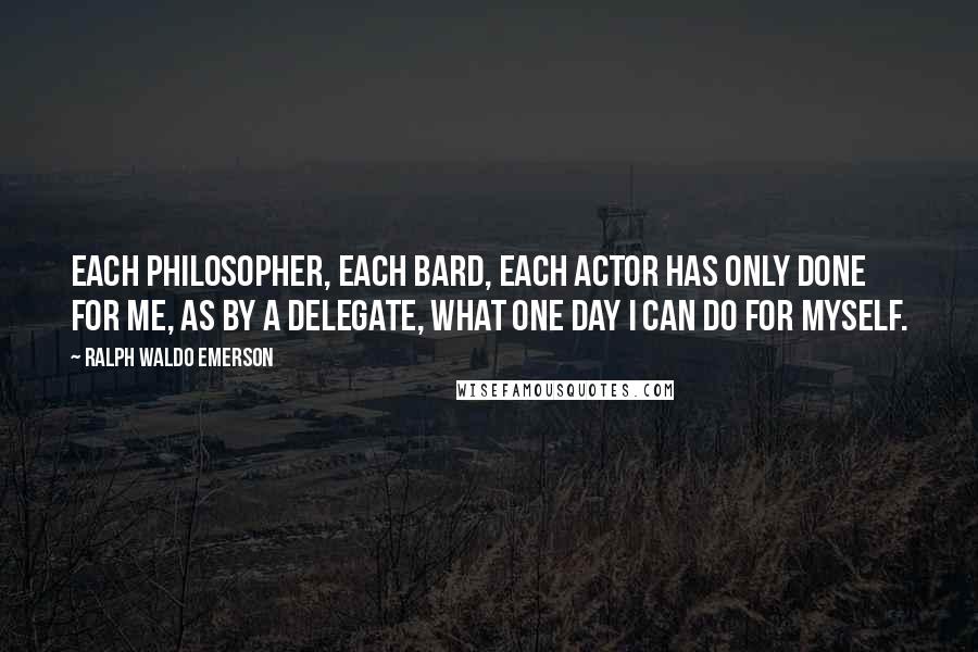 Ralph Waldo Emerson Quotes: Each philosopher, each bard, each actor has only done for me, as by a delegate, what one day I can do for myself.