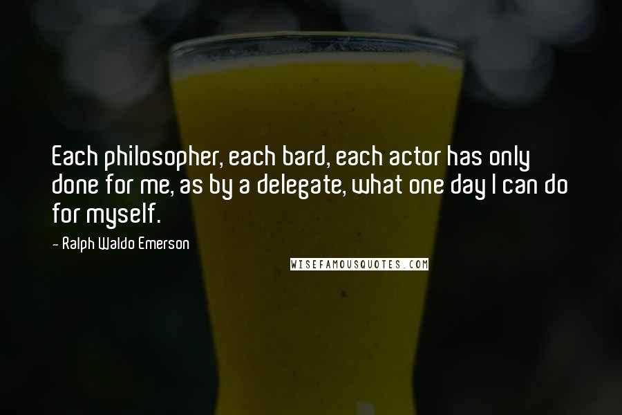 Ralph Waldo Emerson Quotes: Each philosopher, each bard, each actor has only done for me, as by a delegate, what one day I can do for myself.