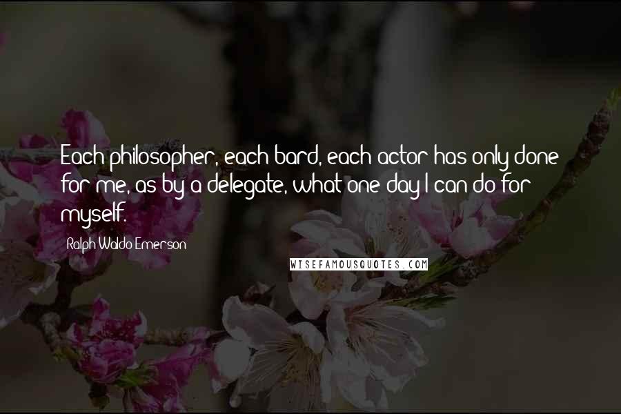 Ralph Waldo Emerson Quotes: Each philosopher, each bard, each actor has only done for me, as by a delegate, what one day I can do for myself.