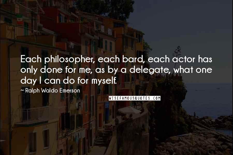 Ralph Waldo Emerson Quotes: Each philosopher, each bard, each actor has only done for me, as by a delegate, what one day I can do for myself.