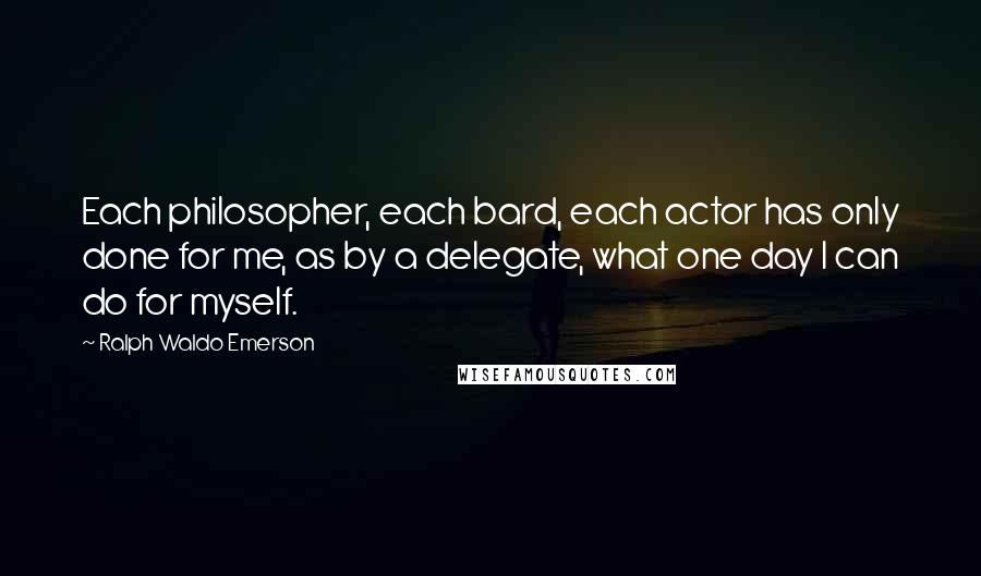 Ralph Waldo Emerson Quotes: Each philosopher, each bard, each actor has only done for me, as by a delegate, what one day I can do for myself.