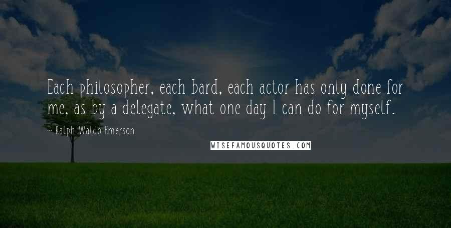 Ralph Waldo Emerson Quotes: Each philosopher, each bard, each actor has only done for me, as by a delegate, what one day I can do for myself.