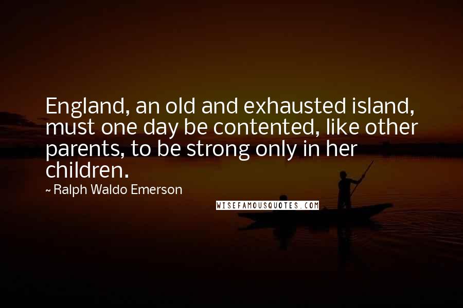 Ralph Waldo Emerson Quotes: England, an old and exhausted island, must one day be contented, like other parents, to be strong only in her children.