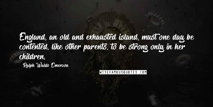 Ralph Waldo Emerson Quotes: England, an old and exhausted island, must one day be contented, like other parents, to be strong only in her children.
