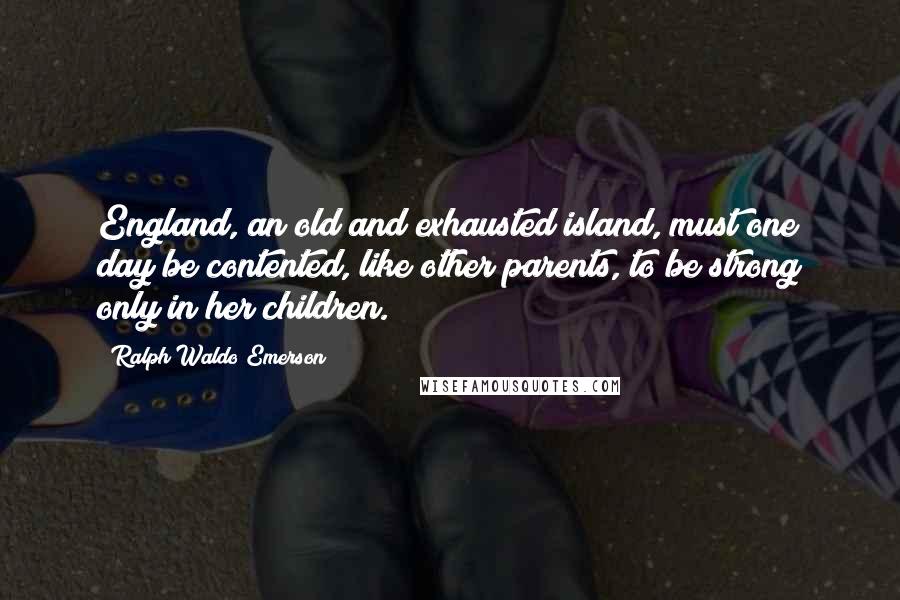 Ralph Waldo Emerson Quotes: England, an old and exhausted island, must one day be contented, like other parents, to be strong only in her children.