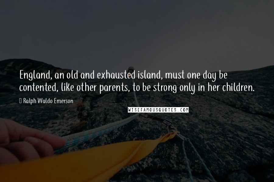 Ralph Waldo Emerson Quotes: England, an old and exhausted island, must one day be contented, like other parents, to be strong only in her children.