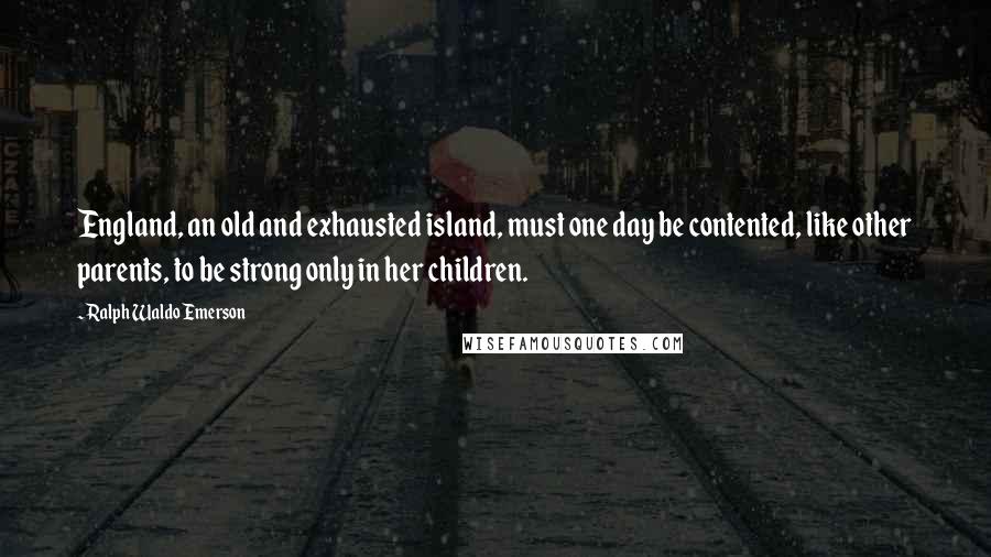 Ralph Waldo Emerson Quotes: England, an old and exhausted island, must one day be contented, like other parents, to be strong only in her children.