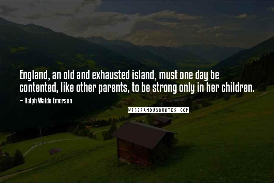 Ralph Waldo Emerson Quotes: England, an old and exhausted island, must one day be contented, like other parents, to be strong only in her children.