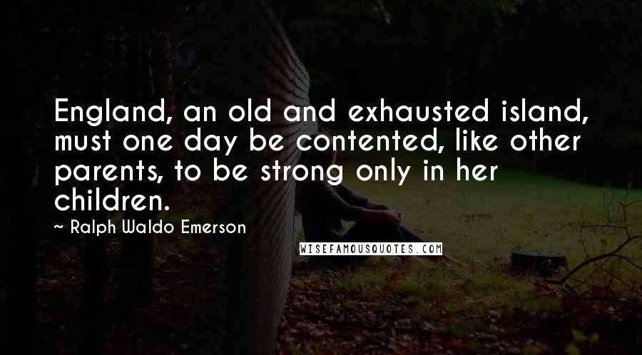 Ralph Waldo Emerson Quotes: England, an old and exhausted island, must one day be contented, like other parents, to be strong only in her children.