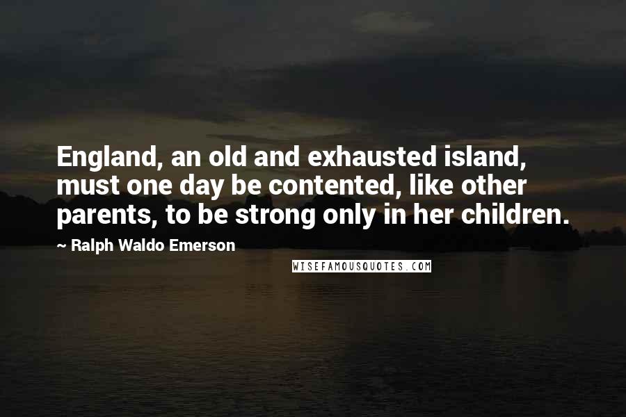 Ralph Waldo Emerson Quotes: England, an old and exhausted island, must one day be contented, like other parents, to be strong only in her children.