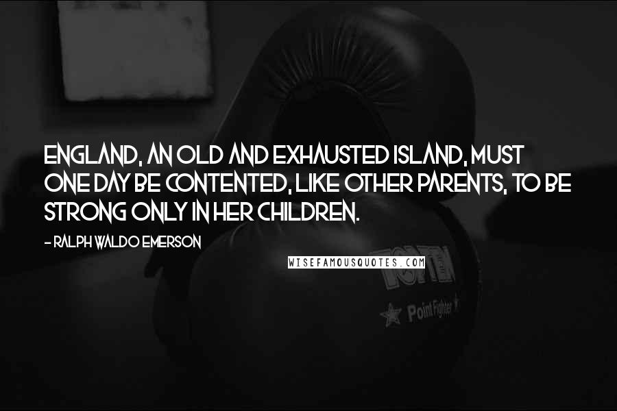 Ralph Waldo Emerson Quotes: England, an old and exhausted island, must one day be contented, like other parents, to be strong only in her children.