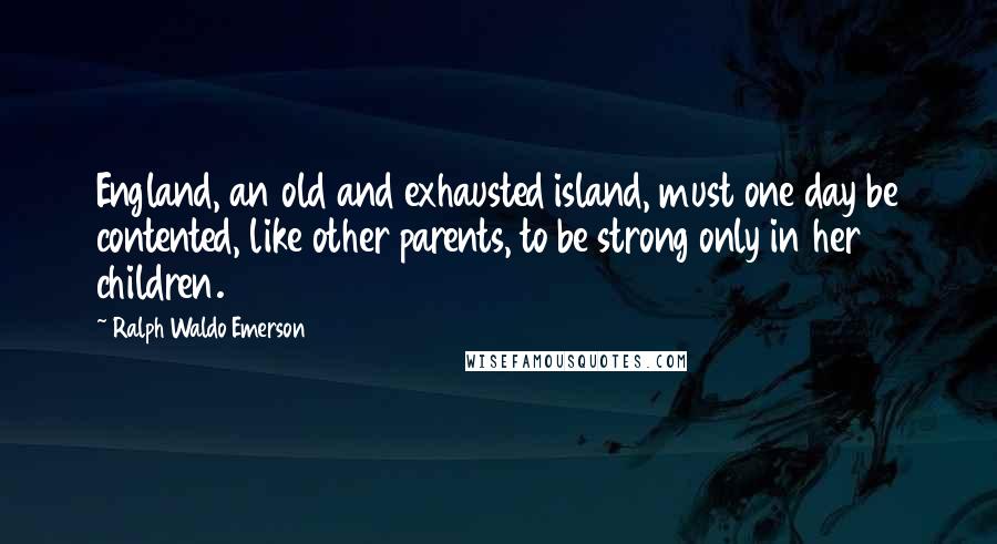 Ralph Waldo Emerson Quotes: England, an old and exhausted island, must one day be contented, like other parents, to be strong only in her children.