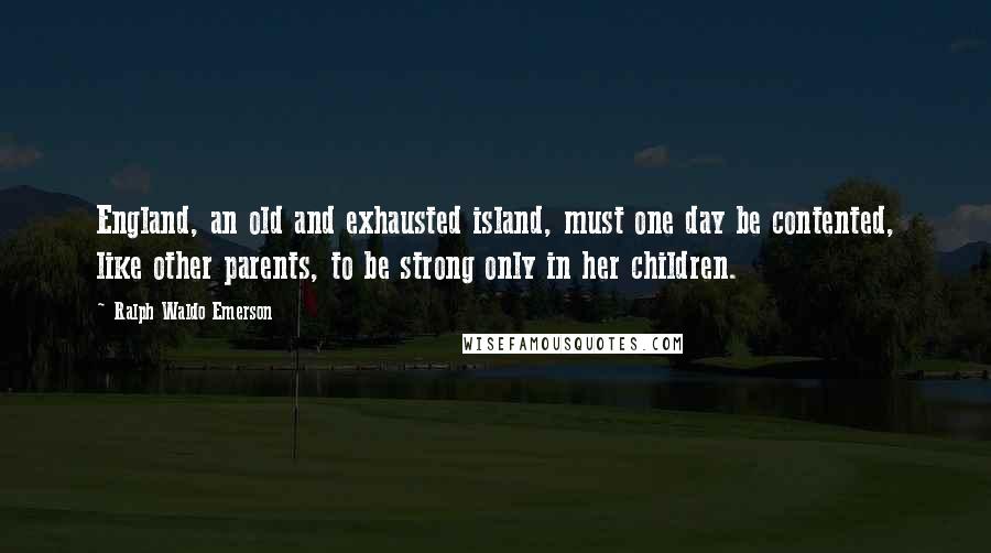 Ralph Waldo Emerson Quotes: England, an old and exhausted island, must one day be contented, like other parents, to be strong only in her children.