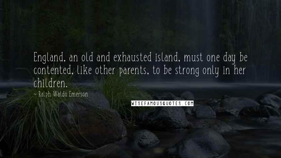 Ralph Waldo Emerson Quotes: England, an old and exhausted island, must one day be contented, like other parents, to be strong only in her children.