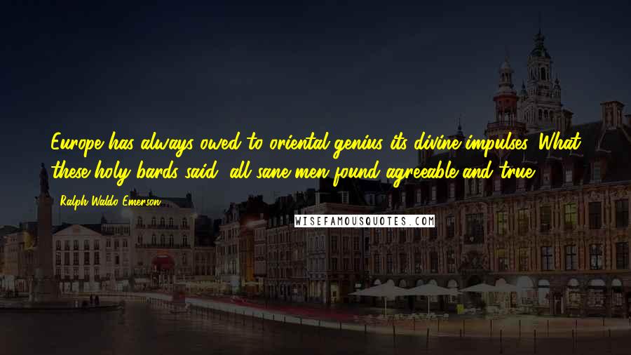 Ralph Waldo Emerson Quotes: Europe has always owed to oriental genius its divine impulses. What these holy bards said, all sane men found agreeable and true.