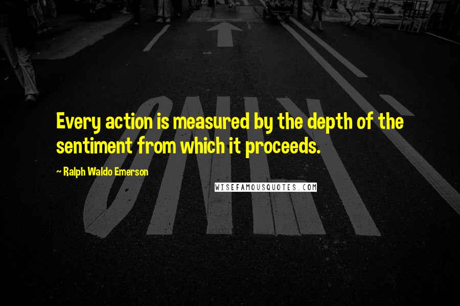 Ralph Waldo Emerson Quotes: Every action is measured by the depth of the sentiment from which it proceeds.