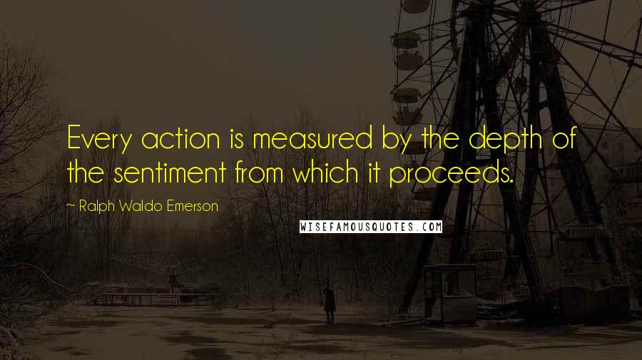 Ralph Waldo Emerson Quotes: Every action is measured by the depth of the sentiment from which it proceeds.