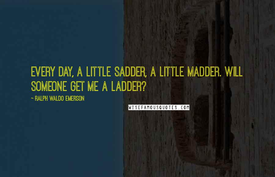 Ralph Waldo Emerson Quotes: Every day, a little sadder, a little madder. Will someone get me a ladder?