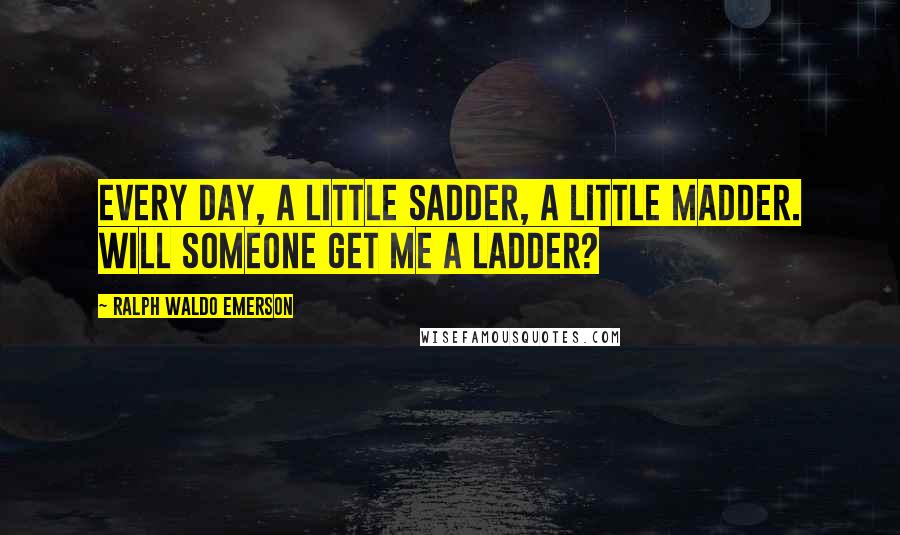 Ralph Waldo Emerson Quotes: Every day, a little sadder, a little madder. Will someone get me a ladder?