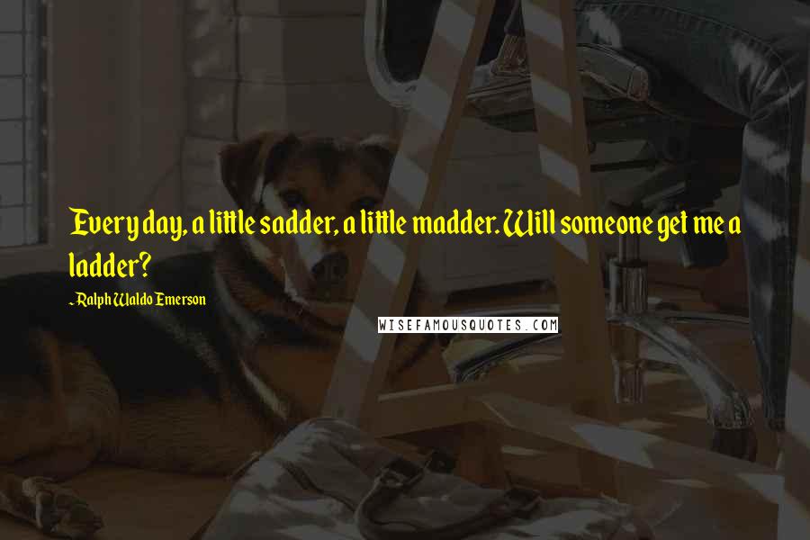 Ralph Waldo Emerson Quotes: Every day, a little sadder, a little madder. Will someone get me a ladder?