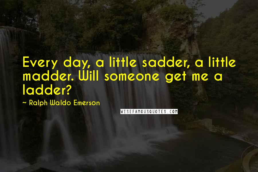 Ralph Waldo Emerson Quotes: Every day, a little sadder, a little madder. Will someone get me a ladder?