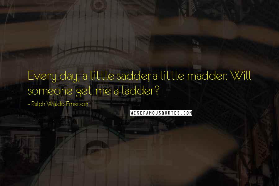 Ralph Waldo Emerson Quotes: Every day, a little sadder, a little madder. Will someone get me a ladder?