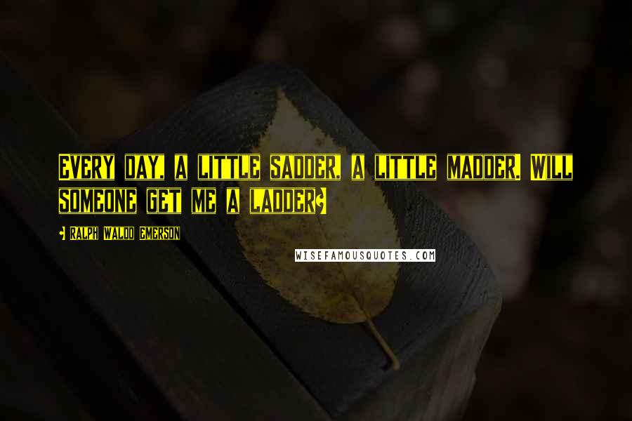 Ralph Waldo Emerson Quotes: Every day, a little sadder, a little madder. Will someone get me a ladder?