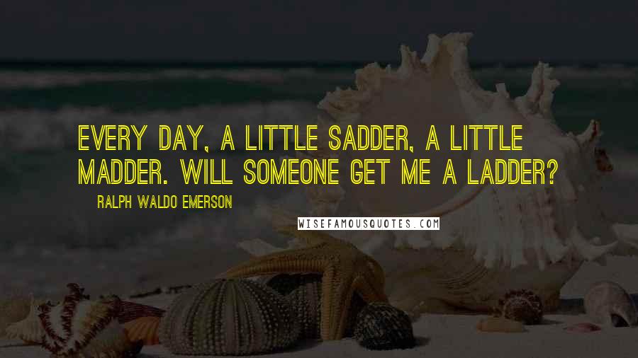 Ralph Waldo Emerson Quotes: Every day, a little sadder, a little madder. Will someone get me a ladder?