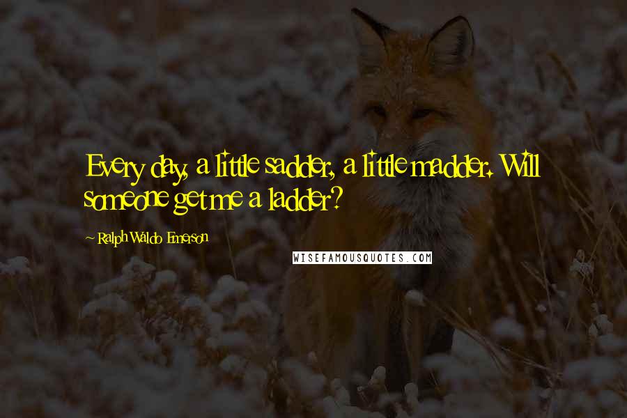 Ralph Waldo Emerson Quotes: Every day, a little sadder, a little madder. Will someone get me a ladder?