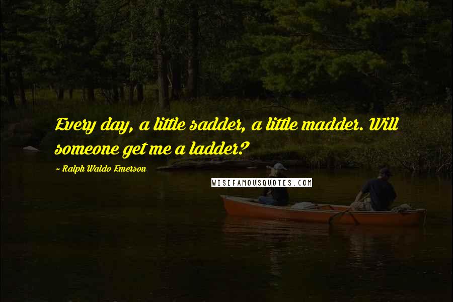 Ralph Waldo Emerson Quotes: Every day, a little sadder, a little madder. Will someone get me a ladder?