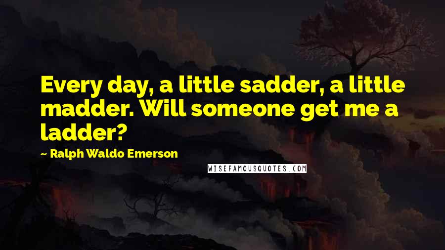 Ralph Waldo Emerson Quotes: Every day, a little sadder, a little madder. Will someone get me a ladder?